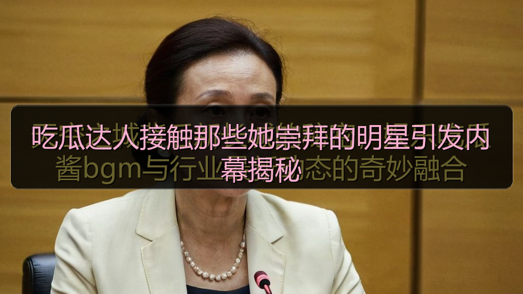 吃瓜达人接触那些她崇拜的明星引发内幕揭秘