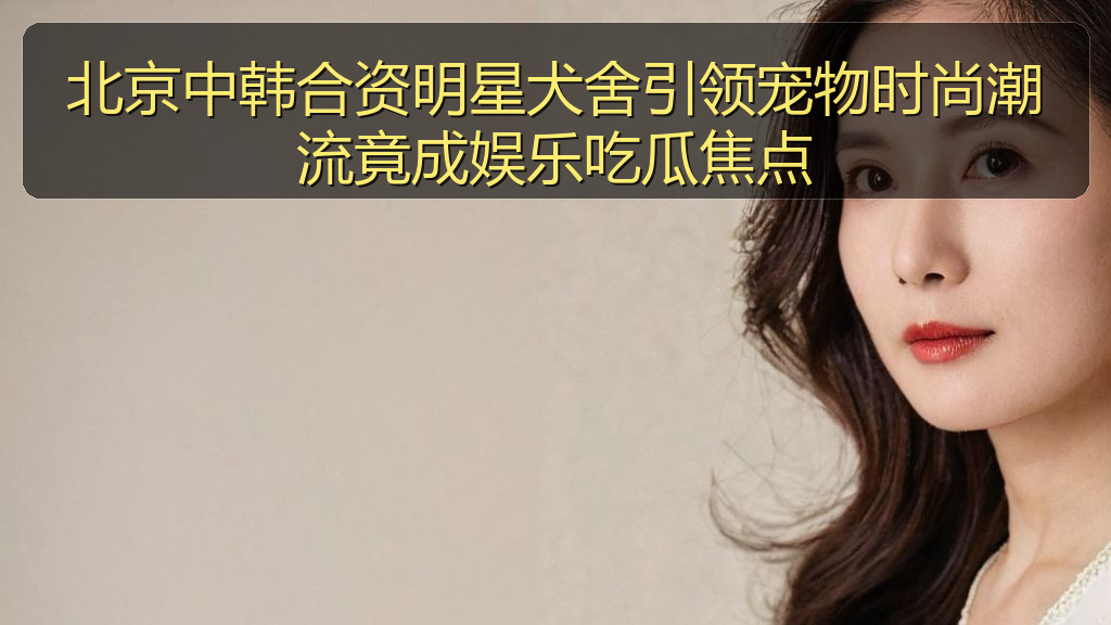 北京中韩合资明星犬舍引领宠物时尚潮流竟成娱乐吃瓜焦点