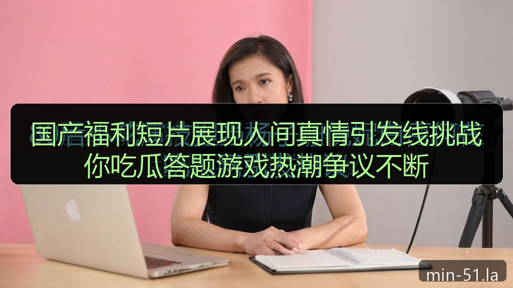 国产福利短片展现人间真情引发线挑战你吃瓜答题游戏热潮争议不断
